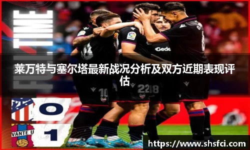 莱万特与塞尔塔最新战况分析及双方近期表现评估
